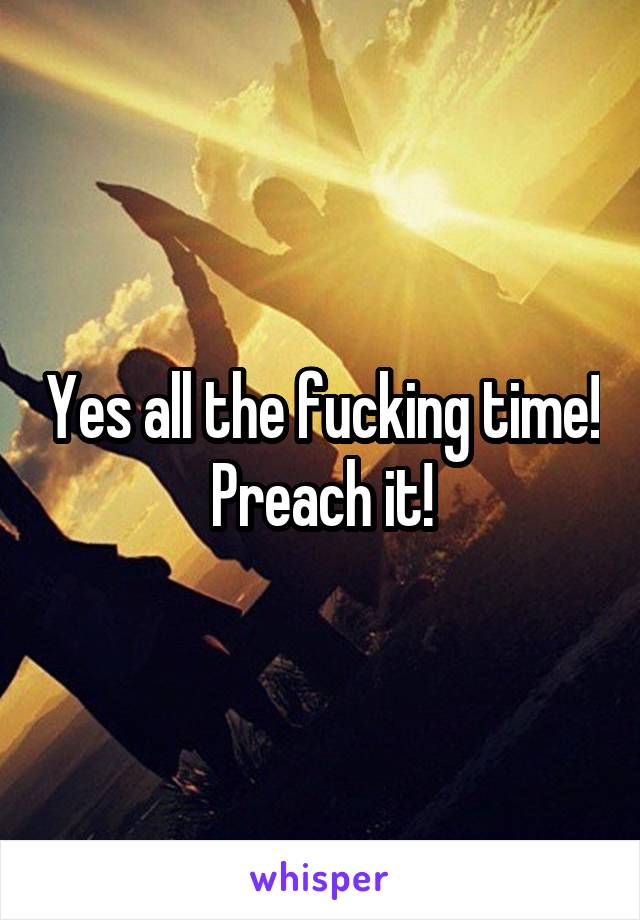 Yes all the fucking time! Preach it!