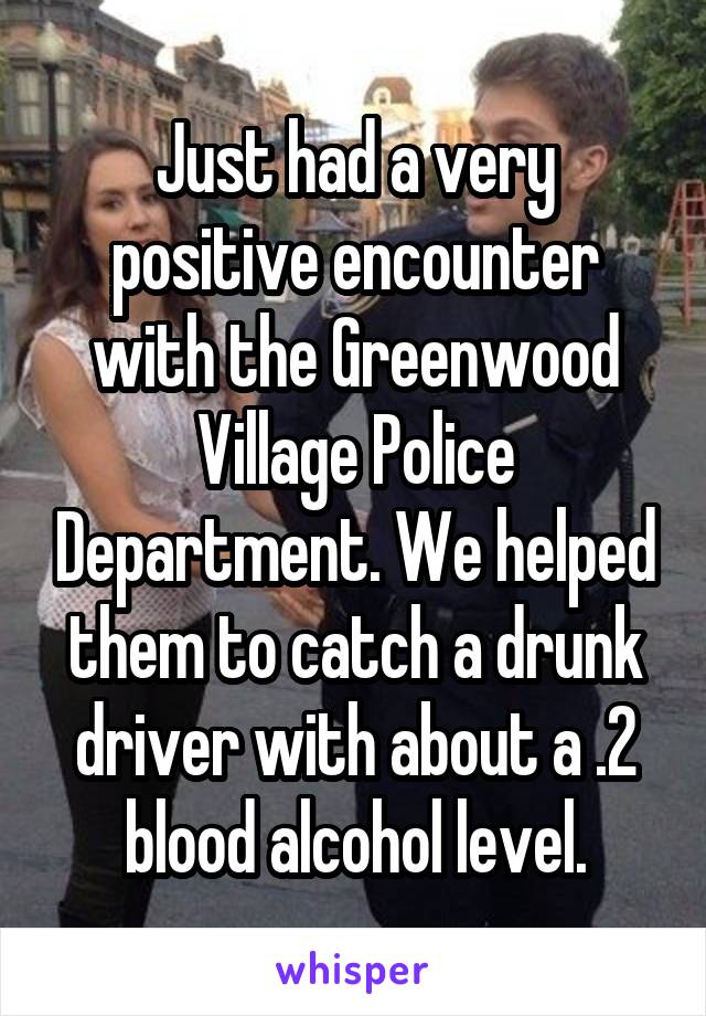 Just had a very positive encounter with the Greenwood Village Police Department. We helped them to catch a drunk driver with about a .2 blood alcohol level.