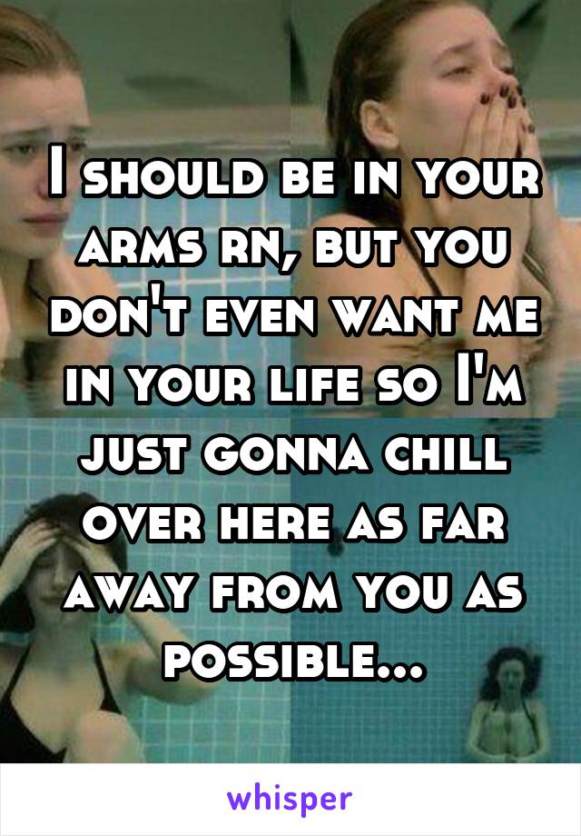 I should be in your arms rn, but you don't even want me in your life so I'm just gonna chill over here as far away from you as possible...