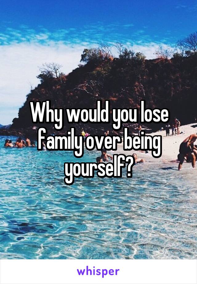 Why would you lose family over being yourself?