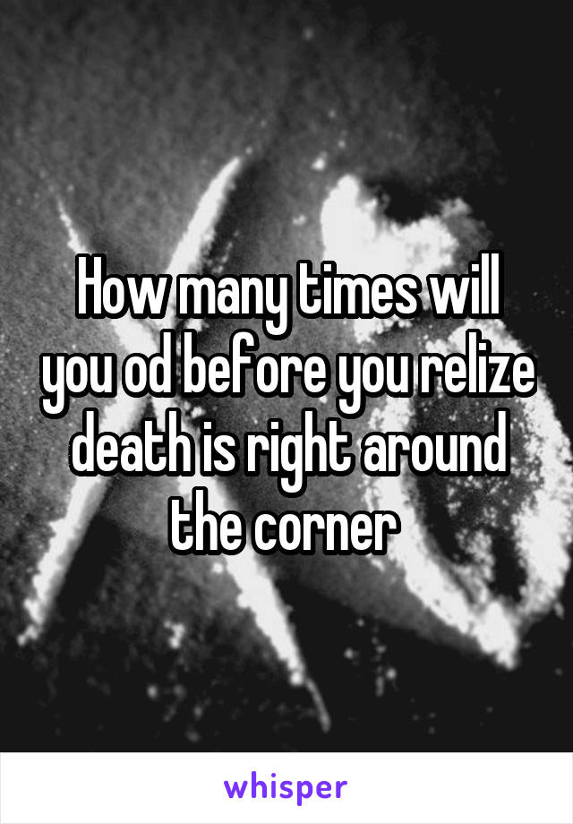 How many times will you od before you relize death is right around the corner 