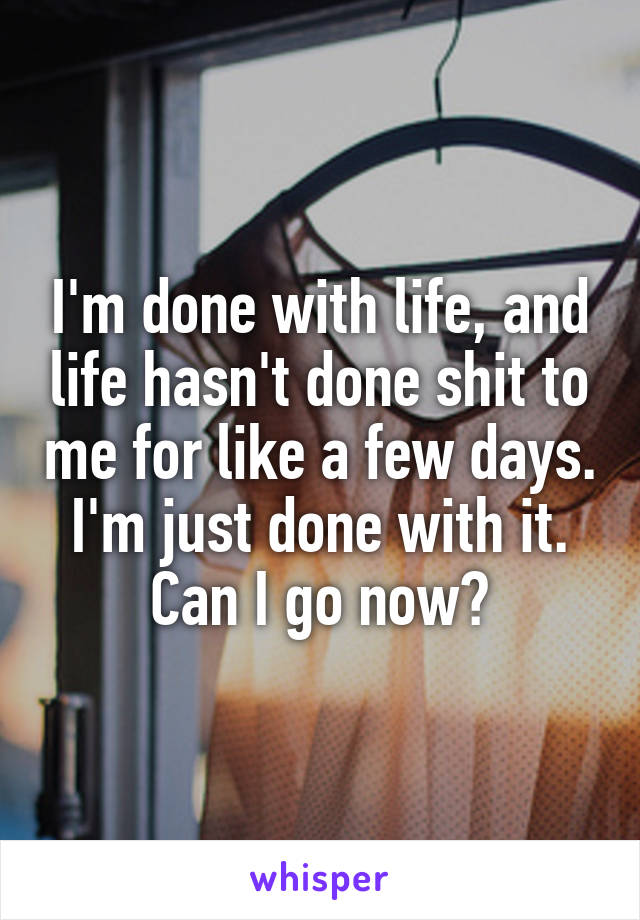 I'm done with life, and life hasn't done shit to me for like a few days.
I'm just done with it.
Can I go now?