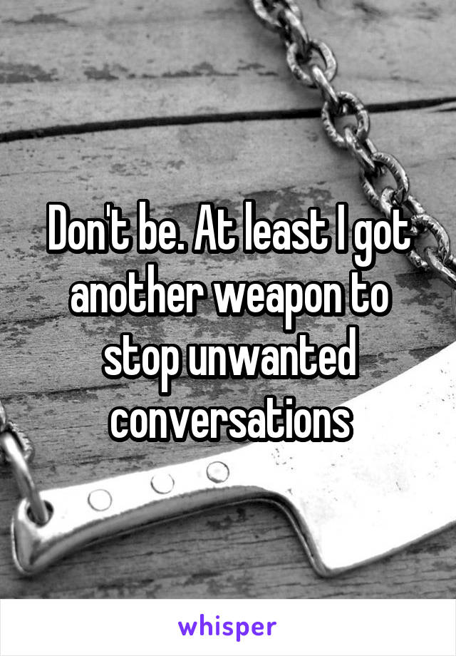 Don't be. At least I got another weapon to stop unwanted conversations