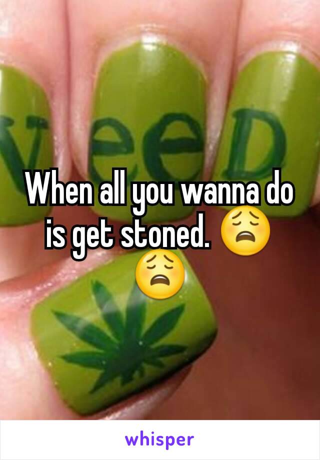 When all you wanna do is get stoned. 😩😩