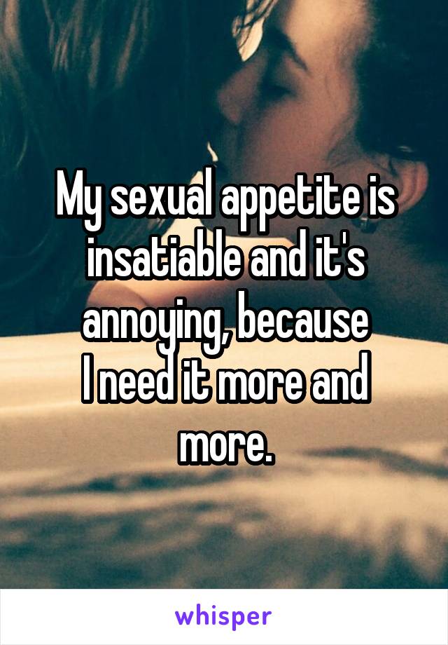 My sexual appetite is insatiable and it's annoying, because
I need it more and more.