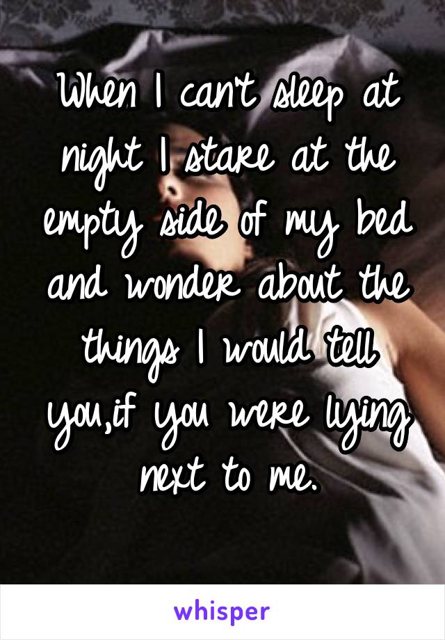 When I can't sleep at night I stare at the empty side of my bed and wonder about the things I would tell you,if you were lying next to me.
