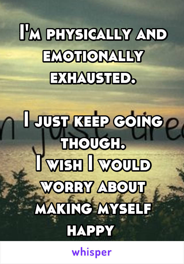 I'm physically and emotionally exhausted.

I just keep going though.
I wish I would worry about making myself happy 