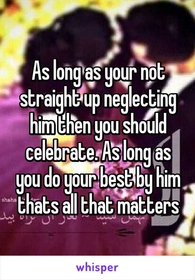 As long as your not straight up neglecting him then you should celebrate. As long as you do your best by him thats all that matters