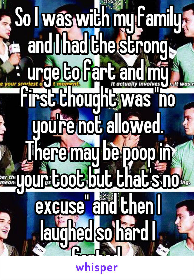 So I was with my family and I had the strong urge to fart and my first thought was "no you're not allowed. There may be poop in your toot but that's no excuse" and then I laughed so hard I farted.