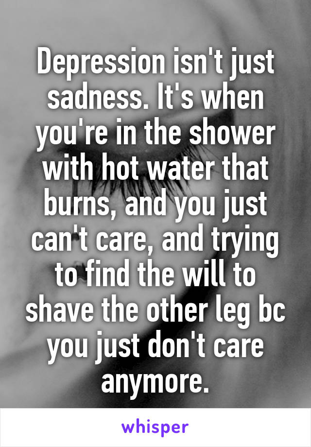 Depression isn't just sadness. It's when you're in the shower with hot water that burns, and you just can't care, and trying to find the will to shave the other leg bc you just don't care anymore.