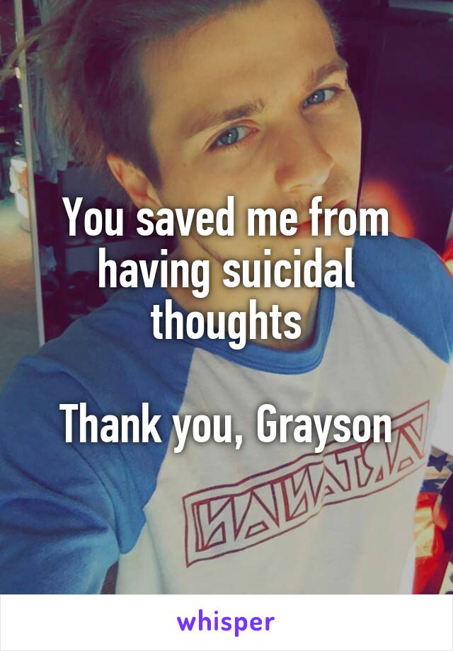 You saved me from having suicidal thoughts

Thank you, Grayson