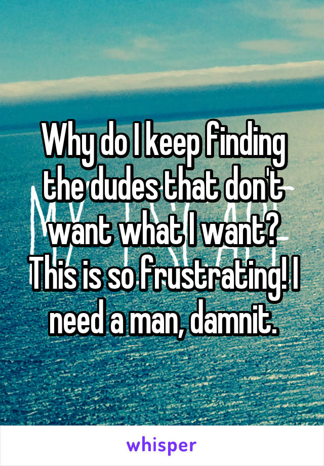 Why do I keep finding the dudes that don't want what I want? This is so frustrating! I need a man, damnit.