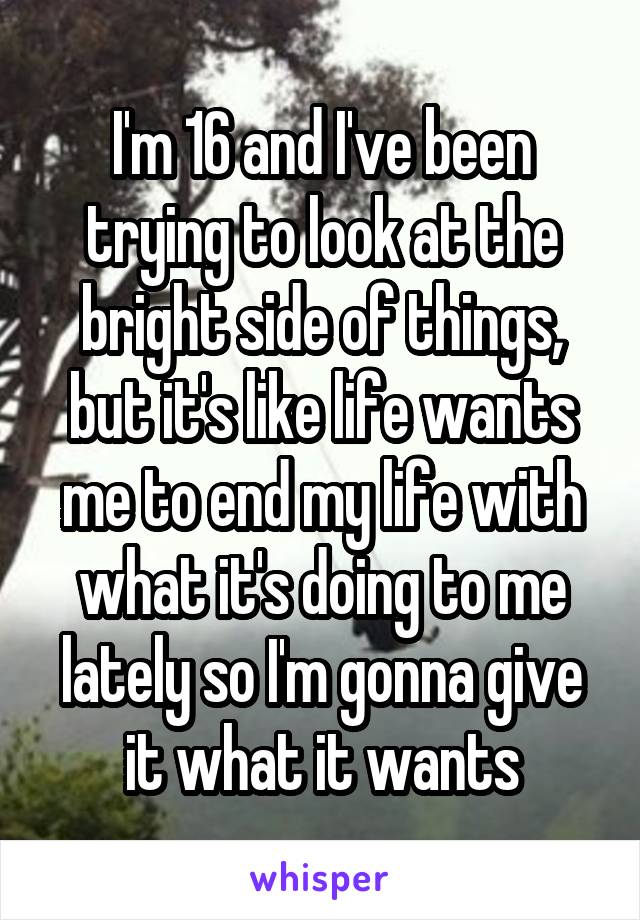 I'm 16 and I've been trying to look at the bright side of things, but it's like life wants me to end my life with what it's doing to me lately so I'm gonna give it what it wants