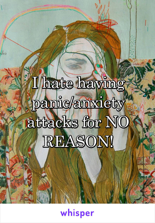 I hate having panic/anxiety attacks for NO REASON!