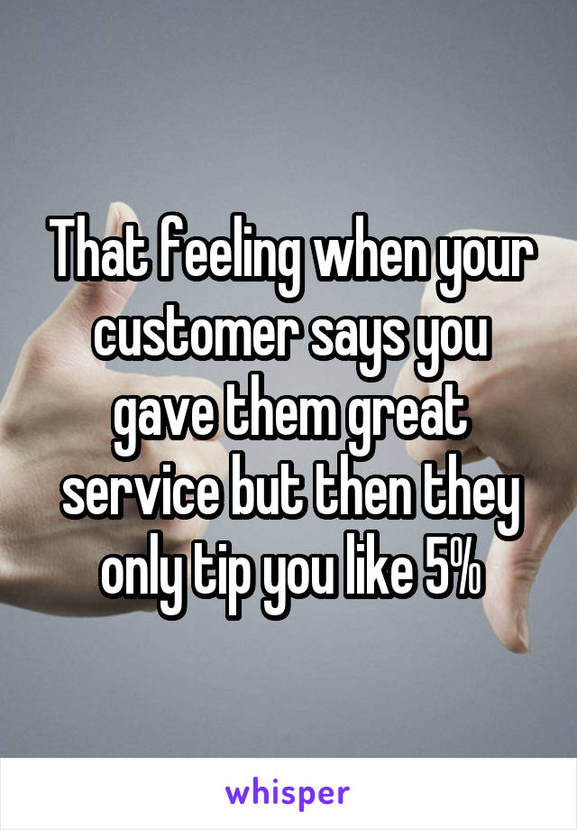 That feeling when your customer says you gave them great service but then they only tip you like 5%