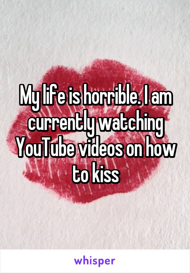 My life is horrible. I am currently watching YouTube videos on how to kiss