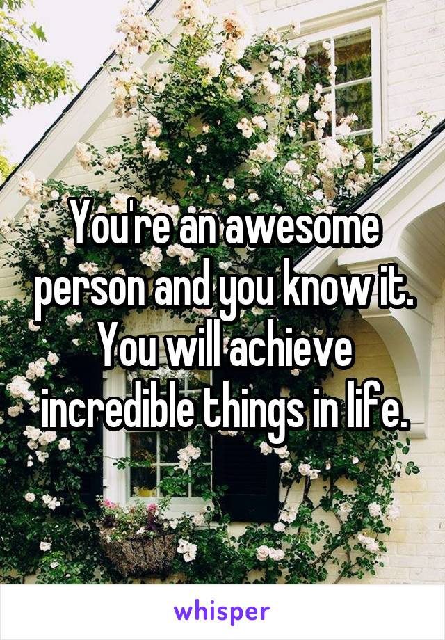 You're an awesome person and you know it. You will achieve incredible things in life.