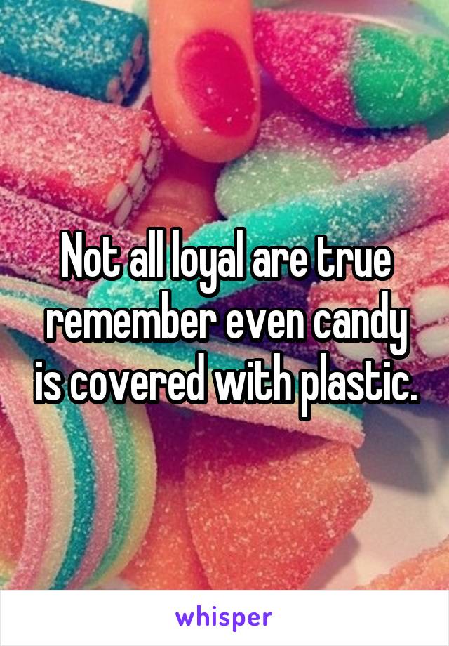 Not all loyal are true remember even candy is covered with plastic.