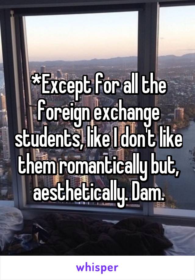 *Except for all the foreign exchange students, like I don't like them romantically but, aesthetically. Dam.