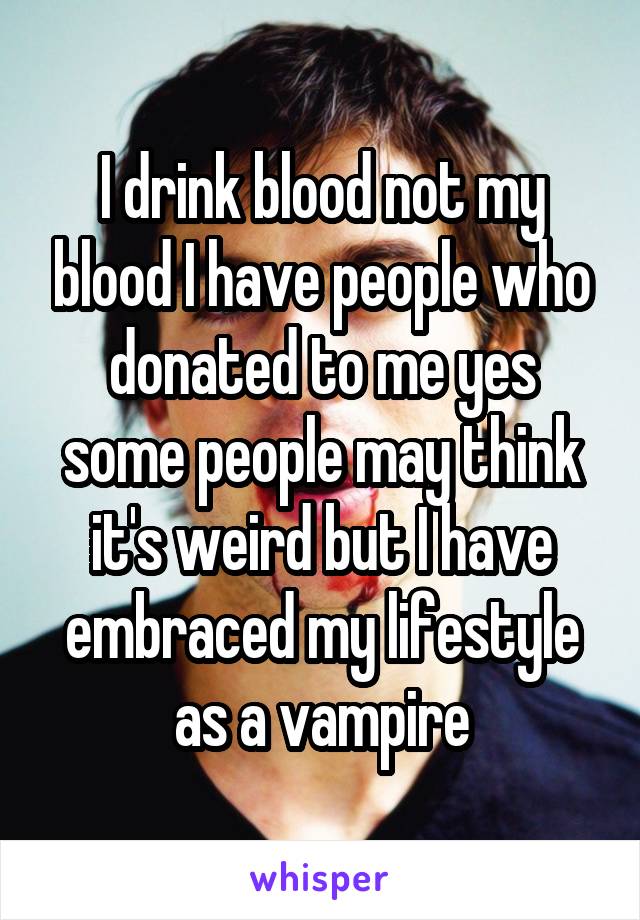 I drink blood not my blood I have people who donated to me yes some people may think it's weird but I have embraced my lifestyle as a vampire