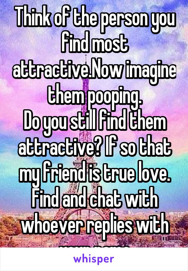 Think of the person you find most attractive.Now imagine them pooping.
Do you still find them attractive? If so that my friend is true love. Find and chat with whoever replies with your name