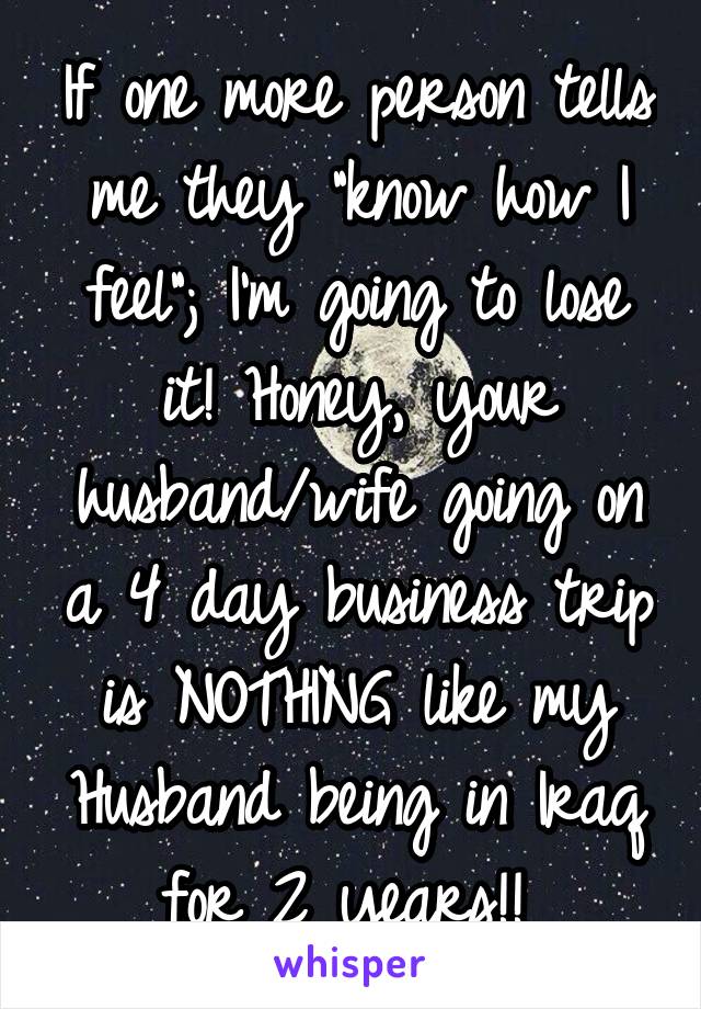 If one more person tells me they "know how I feel"; I'm going to lose it! Honey, your husband/wife going on a 4 day business trip is NOTHING like my Husband being in Iraq for 2 years!! 