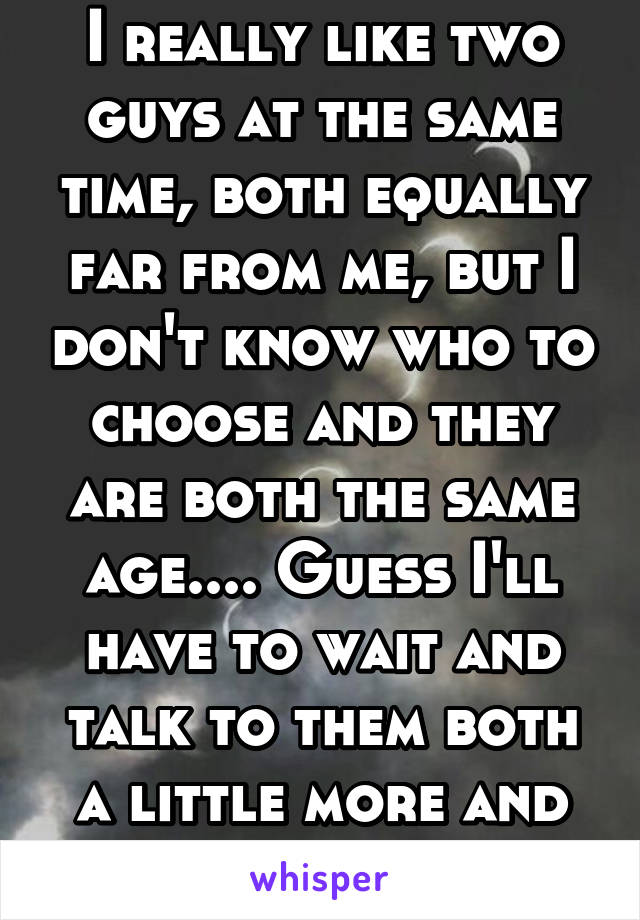 I really like two guys at the same time, both equally far from me, but I don't know who to choose and they are both the same age.... Guess I'll have to wait and talk to them both a little more and see