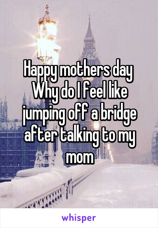 Happy mothers day 
Why do I feel like jumping off a bridge after talking to my mom