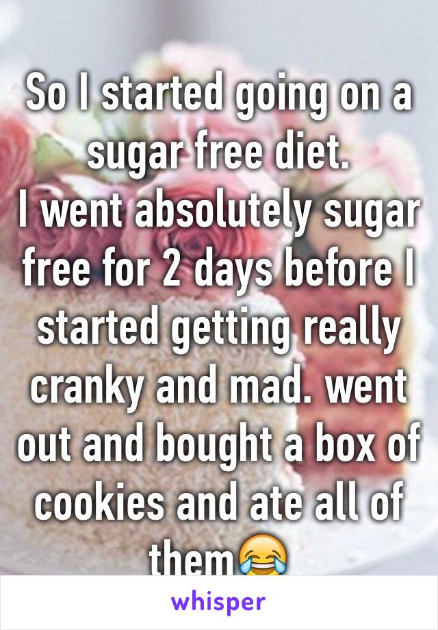 So I started going on a sugar free diet. 
I went absolutely sugar free for 2 days before I started getting really cranky and mad. went out and bought a box of cookies and ate all of them😂