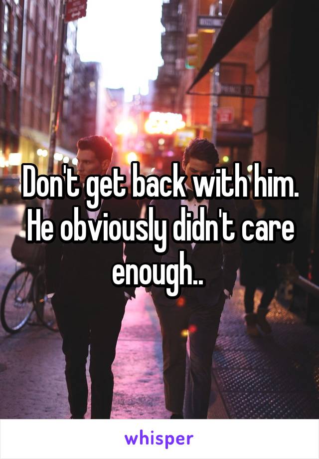 Don't get back with him. He obviously didn't care enough.. 