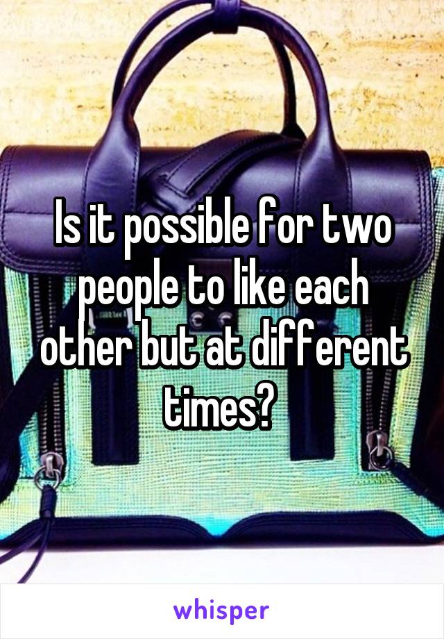 Is it possible for two people to like each other but at different times? 