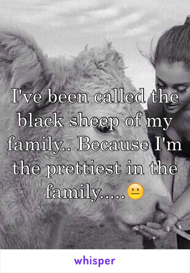 I've been called the black sheep of my family.. Because I'm the prettiest in the family.....😐