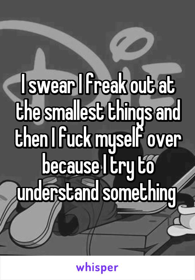 I swear I freak out at the smallest things and then I fuck myself over because I try to understand something 