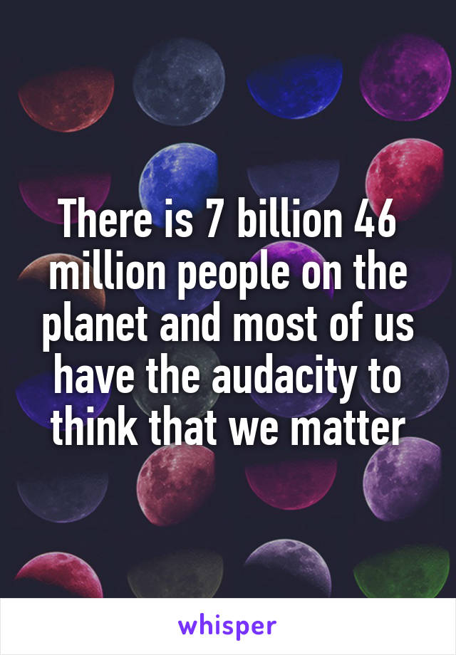 There is 7 billion 46 million people on the planet and most of us have the audacity to think that we matter