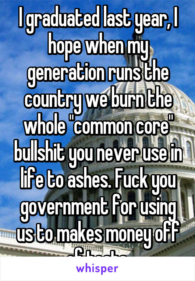 I graduated last year, I hope when my generation runs the country we burn the whole "common core" bullshit you never use in life to ashes. Fuck you government for using us to makes money off of tests.