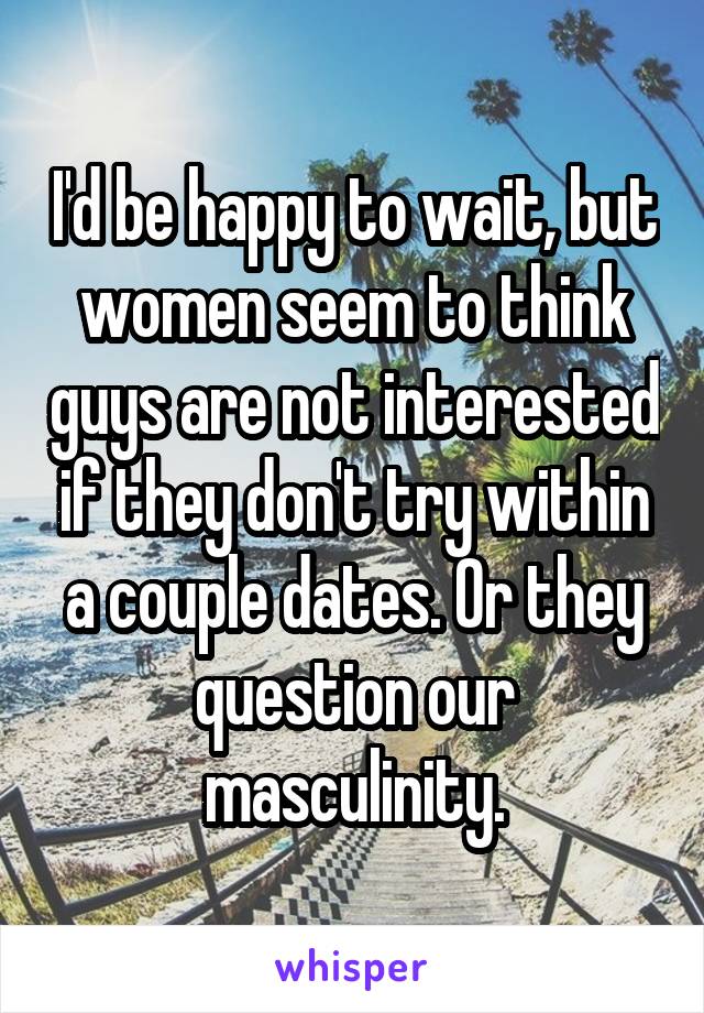 I'd be happy to wait, but women seem to think guys are not interested if they don't try within a couple dates. Or they question our masculinity.