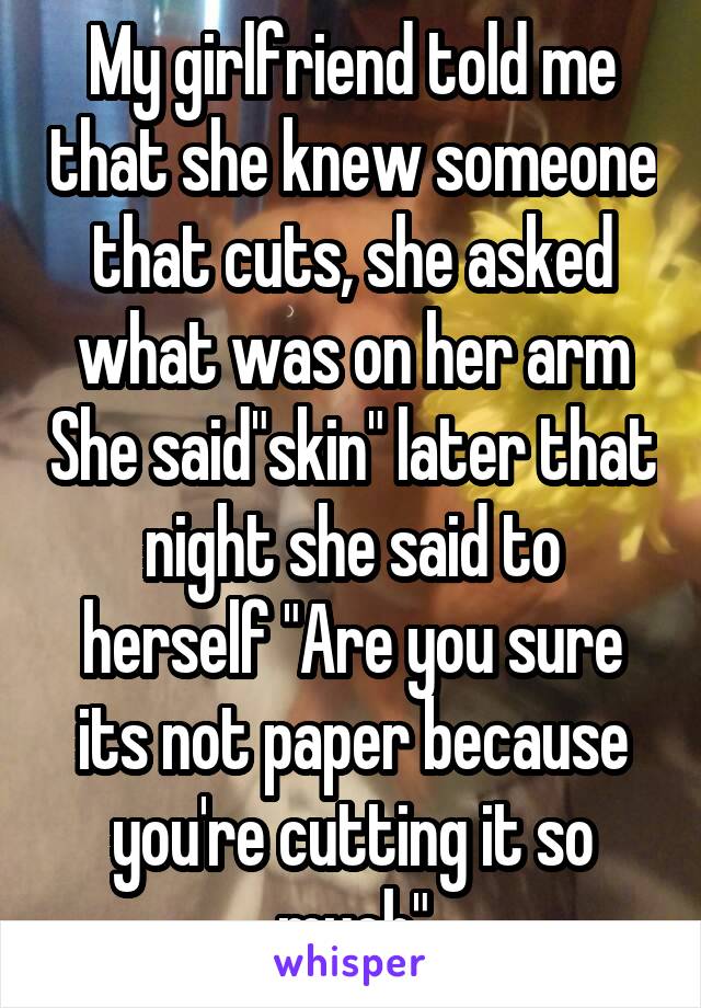 My girlfriend told me that she knew someone that cuts, she asked what was on her arm She said"skin" later that night she said to herself "Are you sure its not paper because you're cutting it so much"