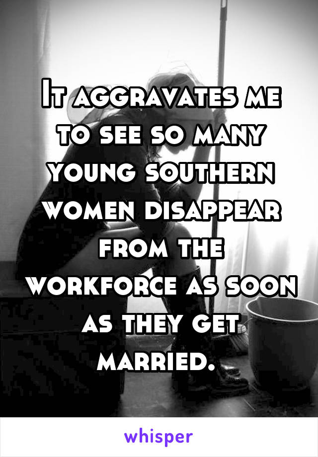 It aggravates me to see so many young southern women disappear from the workforce as soon as they get married. 