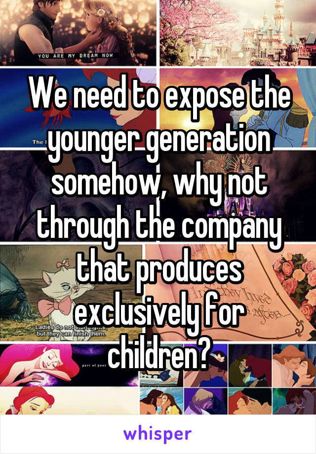 We need to expose the younger generation somehow, why not through the company that produces exclusively for children?