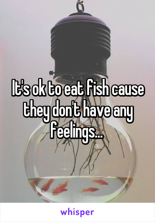 It's ok to eat fish cause they don't have any feelings... 