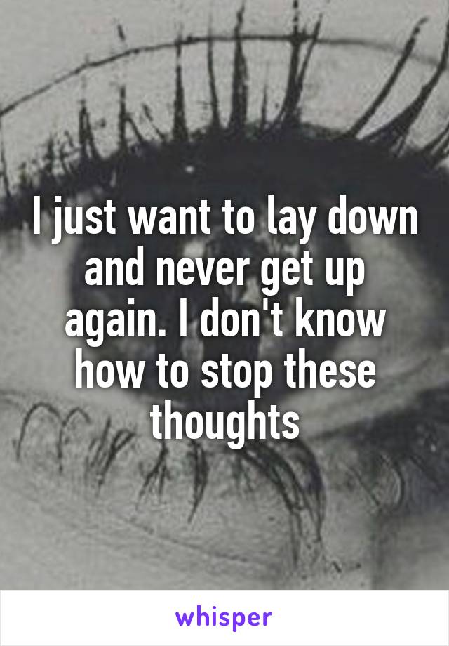 I just want to lay down and never get up again. I don't know how to stop these thoughts