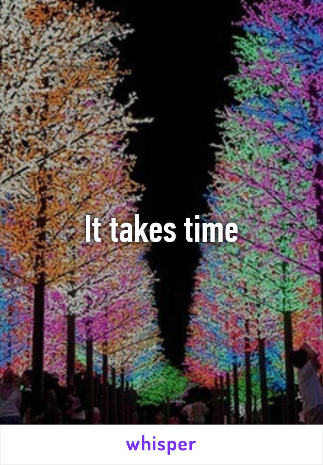 It takes time