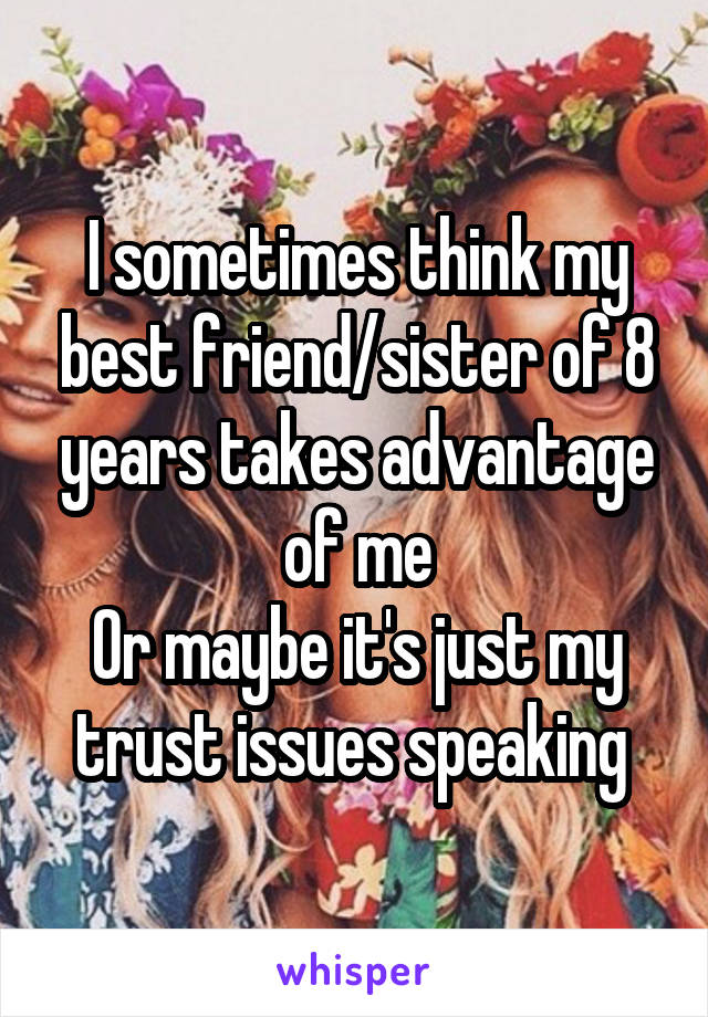 I sometimes think my best friend/sister of 8 years takes advantage of me
Or maybe it's just my trust issues speaking 