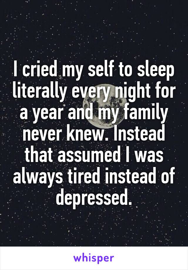 I cried my self to sleep literally every night for a year and my family never knew. Instead that assumed I was always tired instead of depressed.