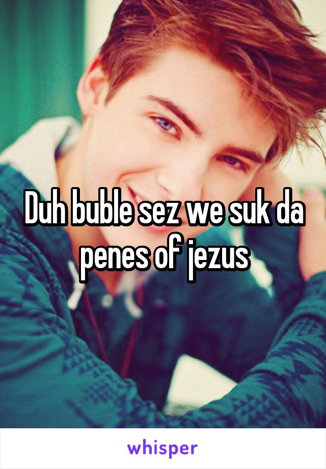 Duh buble sez we suk da penes of jezus