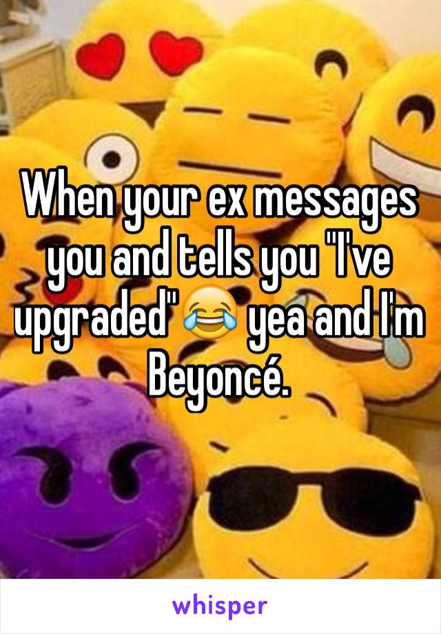 When your ex messages you and tells you "I've upgraded"😂 yea and I'm Beyoncé. 