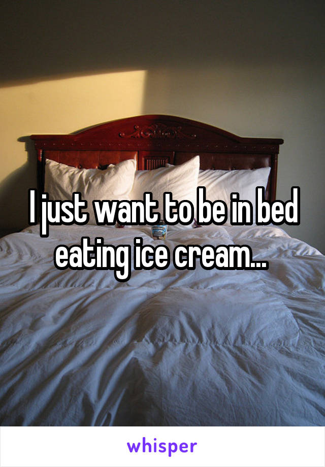 I just want to be in bed eating ice cream... 