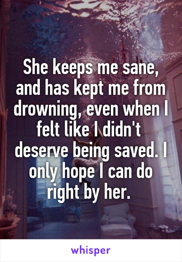 She keeps me sane, and has kept me from drowning, even when I felt like I didn't  deserve being saved. I only hope I can do right by her. 