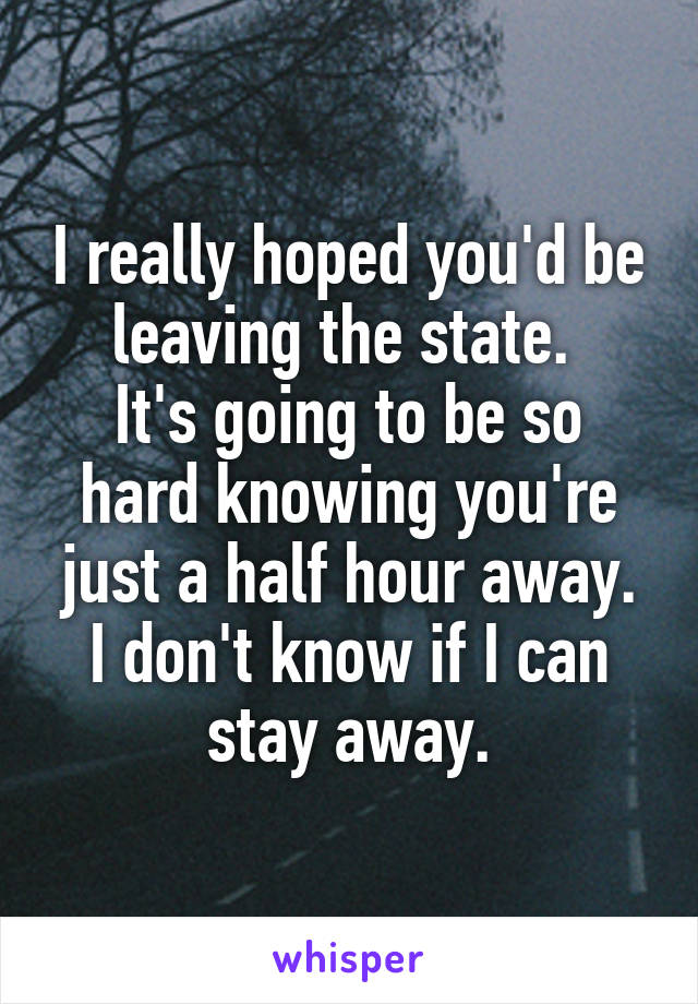 I really hoped you'd be leaving the state. 
It's going to be so hard knowing you're just a half hour away.
I don't know if I can stay away.