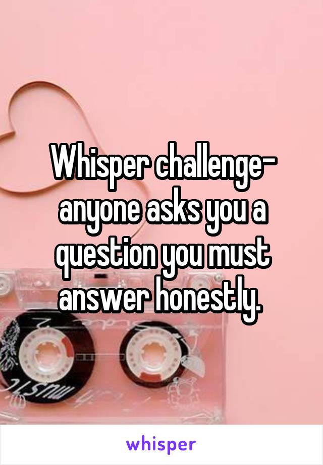 Whisper challenge- anyone asks you a question you must answer honestly. 